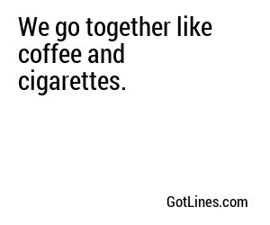 We go together like coffee and cigarettes.
