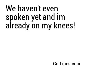 We haven't even spoken yet and im already on my knees!