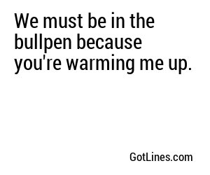 We must be in the bullpen because you're warming me up.