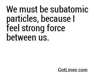 We must be subatomic particles, because I feel strong force between us.