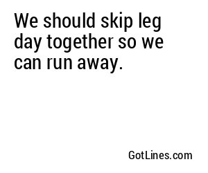 We should skip leg day together so we can run away.