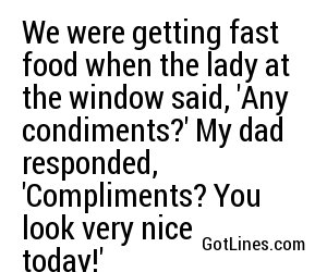 We were getting fast food when the lady at the window said, 'Any condiments?' My dad responded, 'Compliments? You look very nice today!'
