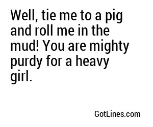 Well, tie me to a pig and roll me in the mud! You are mighty purdy for a heavy girl.

