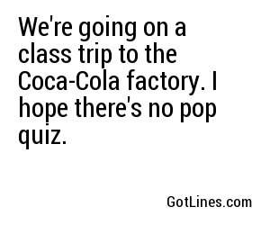 We're going on a class trip to the Coca-Cola factory. I hope there's no pop quiz.
