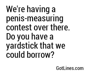 We're having a penis-measuring contest over there. Do you have a yardstick that we could borrow? 
