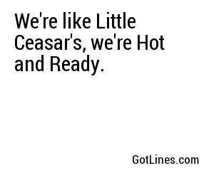 We're like Little Ceasar's, we're Hot and Ready.