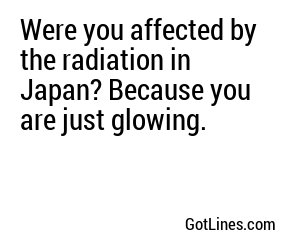 Were you affected by the radiation in Japan? Because you are just glowing.
