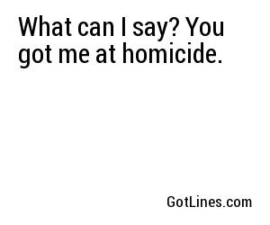 What can I say? You got me at homicide.	
