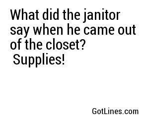 What did the janitor say when he came out of the closet? Supplies!