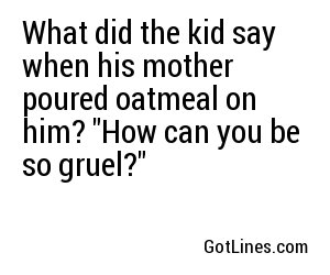What did the kid say when his mother poured oatmeal on him? "How can you be so gruel?"