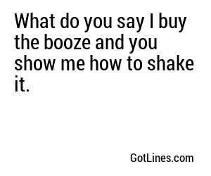 What do you say I buy the booze and you show me how to shake it.
