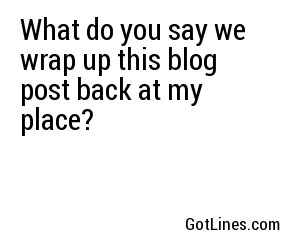 What do you say we wrap up this blog post back at my place?