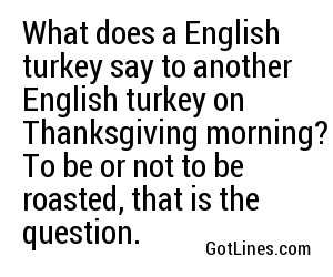 What does a English turkey say to another English turkey on Thanksgiving morning? To be or not to be roasted, that is the question.