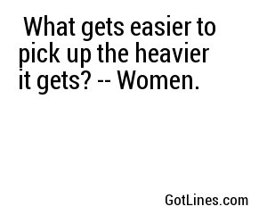  What gets easier to pick up the heavier it gets? -- Women.