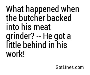 What happened when the butcher backed into his meat grinder? -- He got a little behind in his work!