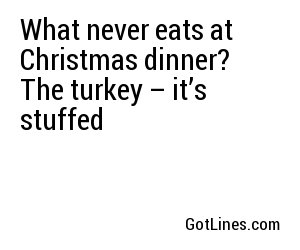 What never eats at Christmas dinner?  The turkey – it’s stuffed