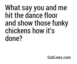 What say you and me hit the dance floor and show those funky chickens how it's done?
