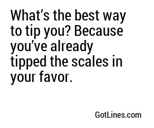 What’s the best way to tip you? Because you’ve already tipped the scales in your favor.
