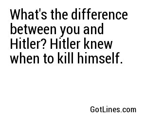 What's the difference between you and Hitler? Hitler knew when to kill himself.