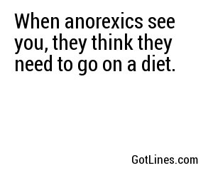 When anorexics see you, they think they need to go on a diet.