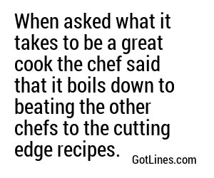When asked what it takes to be a great cook the chef said that it boils down to beating the other chefs to the cutting edge recipes.
