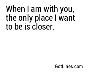When I am with you, the only place I want to be is closer.