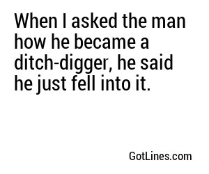 When I asked the man how he became a ditch-digger, he said he just fell into it.
