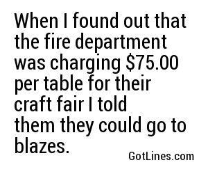 When I found out that the fire department was charging $75.00 per table for their craft fair I told them they could go to blazes.
