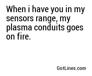 When i have you in my sensors range, my plasma conduits goes on fire.
