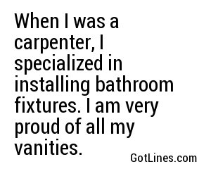 When I was a carpenter, I specialized in installing bathroom fixtures. I am very proud of all my vanities.
