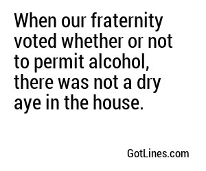 When our fraternity voted whether or not to permit alcohol, there was not a dry aye in the house.
