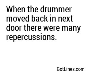 When the drummer moved back in next door there were many repercussions.
