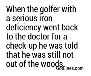 When the golfer with a serious iron deficiency went back to the doctor for a check-up he was told that he was still not out of the woods.
