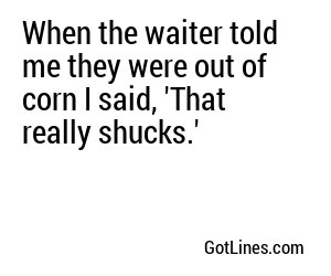 When the waiter told me they were out of corn I said, 'That really shucks.'
