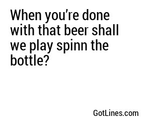 When you’re done with that beer shall we play spinn the bottle?
