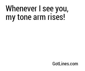 Whenever I see you, my tone arm rises!
