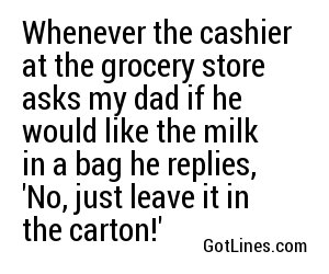 Whenever the cashier at the grocery store asks my dad if he would like the milk in a bag he replies, 'No, just leave it in the carton!'
