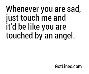 Whenever you are sad, just touch me and it'd be like you are touched by an angel.
