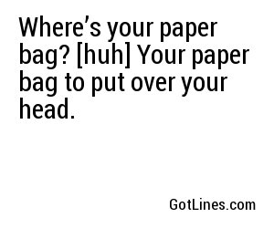 Where’s your paper bag? [huh] Your paper bag to put over your head.
