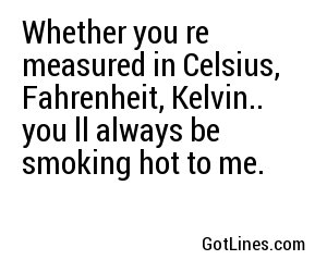 Whether you're measured in Celsius, Fahrenheit, Kelvin.. you'll always be smoking hot to me.