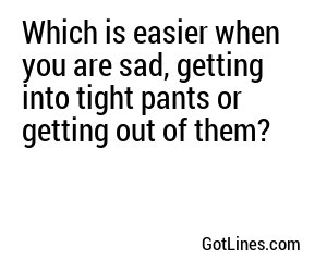 Which is easier when you are sad, getting into tight pants or getting out of them?
