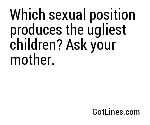 Which sexual position produces the ugliest children? Ask your mother.