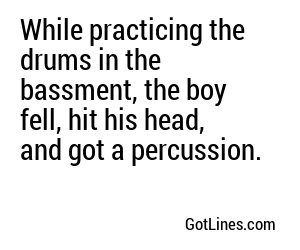 While practicing the drums in the bassment, the boy fell, hit his head, and got a percussion.
