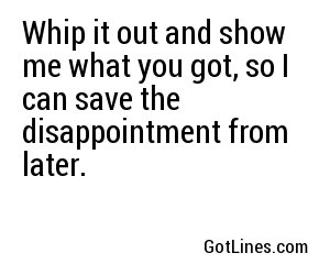 Whip it out and show me what you got, so I can save the disappointment from later.
