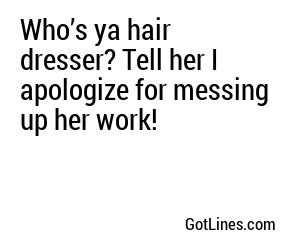 Who’s ya hair dresser? Tell her I apologize for messing up her work!
