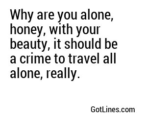 Why are you alone, honey, with your beauty, it should be a crime to travel all alone, really.
