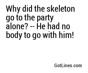 Why did the skeleton go to the party alone? -- He had no body to go with him!