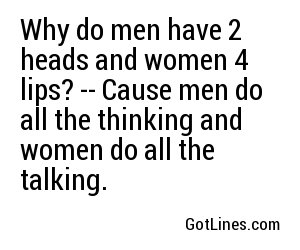 Why do men have 2 heads and women 4 lips? -- Cause men do all the thinking and women do all the talking.
