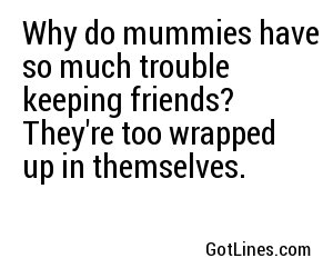Why do mummies have so much trouble keeping friends? They're too wrapped up in themselves.