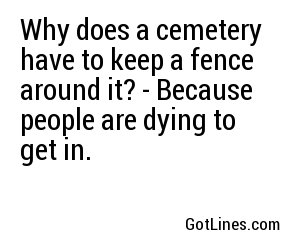 Why does a cemetery have to keep a fence around it? - Because people are dying to get in.
